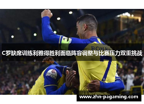 C罗缺席训练利雅得胜利面临阵容调整与比赛压力双重挑战