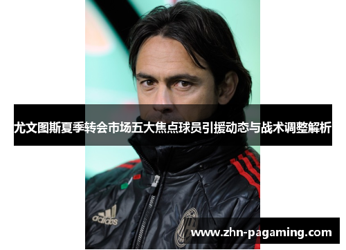 尤文图斯夏季转会市场五大焦点球员引援动态与战术调整解析