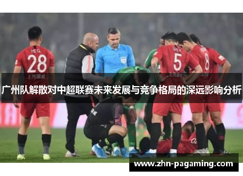 广州队解散对中超联赛未来发展与竞争格局的深远影响分析