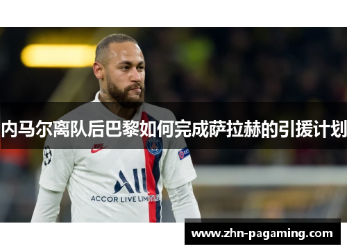 内马尔离队后巴黎如何完成萨拉赫的引援计划