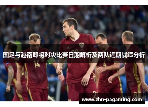 国足与越南即将对决比赛日期解析及两队近期战绩分析