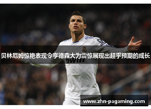 贝林厄姆惊艳表现令亨德森大为震惊展现出超乎预期的成长