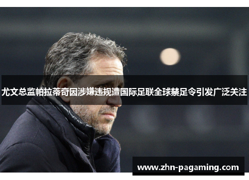 尤文总监帕拉蒂奇因涉嫌违规遭国际足联全球禁足令引发广泛关注