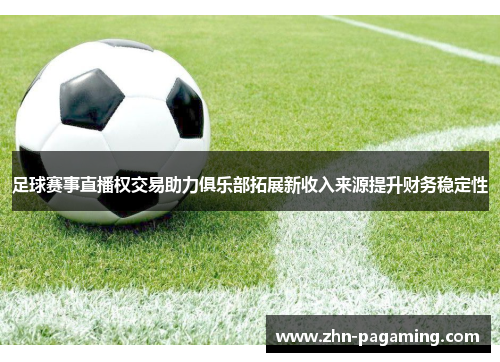 足球赛事直播权交易助力俱乐部拓展新收入来源提升财务稳定性