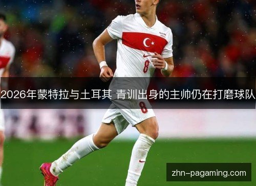 2026年蒙特拉与土耳其 青训出身的主帅仍在打磨球队
